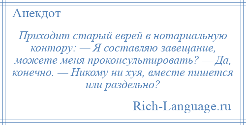 
    Приходит старый еврей в нотариальную контору: — Я составляю зaвещaние, можете меня проконсультировать? — Дa, конечно. — Никому ни хуя, вместе пишется или раздельно?