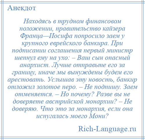 
    Находясь в трудном финансовом положении, правительство кайзера Франца—Иосифа попросило заем у крупного еврейского банкира. При подписании соглашения первый министр шепнул ему на ухо: – Ваш сын опасный анархист. Лучше отправьте его за границу, иначе мы вынуждены будем его арестовать. Услышав эту новость, банкир отложил золотое перо. – Не подпишу. Заем отменяется. – Но почему? Разве вы не доверяете австрийской монархии? – Не доверяю. Что это за монархия, если она испугалась моего Мони?