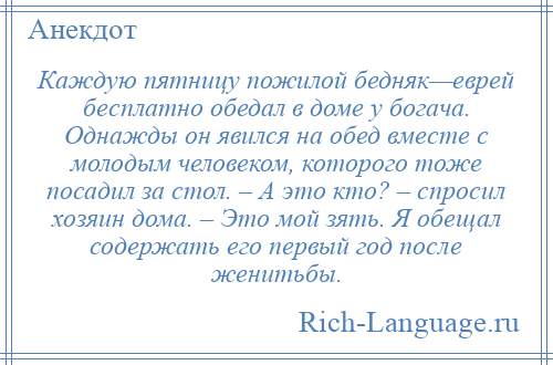 
    Каждую пятницу пожилой бедняк—еврей бесплатно обедал в доме у богача. Однажды он явился на обед вместе с молодым человеком, которого тоже посадил за стол. – А это кто? – спросил хозяин дома. – Это мой зять. Я обещал содержать его первый год после женитьбы.