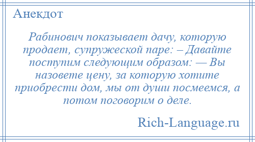 
    Рабинович показывает дачу, которую продает, супружеской паре: – Давайте поступим следующим образом: — Вы назовете цену, за которую хотите приобрести дом, мы от души посмеемся, а потом поговорим о деле.