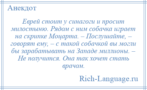 
    Еврей стоит у синагоги и просит милостыню. Рядом с ним собачка играет на скрипке Моцарта. – Послушайте, – говорят ему, – с такой собачкой вы могли бы зарабатывать на Западе миллионы. – Не получится. Она так хочет стать врачом.