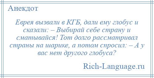 
    Еврея вызвали в КГБ, дали ему глобус и сказали: – Выбирай себе страну и сматывайся! Тот долго рассматривал страны на шарике, а потом спросил: – А у вас нет другого глобуса?