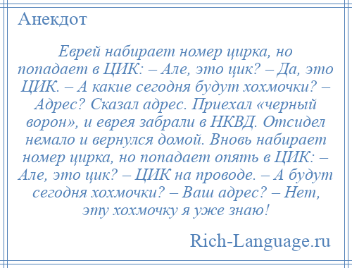 
    Еврей набирает номер цирка, но попадает в ЦИК: – Але, это цик? – Да, это ЦИК. – А какие сегодня будут хохмочки? – Адрес? Сказал адрес. Приехал «черный ворон», и еврея забрали в НКВД. Отсидел немало и вернулся домой. Вновь набирает номер цирка, но попадает опять в ЦИК: – Але, это цик? – ЦИК на проводе. – А будут сегодня хохмочки? – Ваш адрес? – Нет, эту хохмочку я уже знаю!