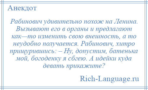 
    Рабинович удивительно похож на Ленина. Вызывают его в органы и предлагают как—то изменить свою внешность, а то неудобно получается. Рабинович, хитро прищурившись: – Ну, допустим, батенька мой, богоденку я сбгею. А идейки куда девать прикажите?