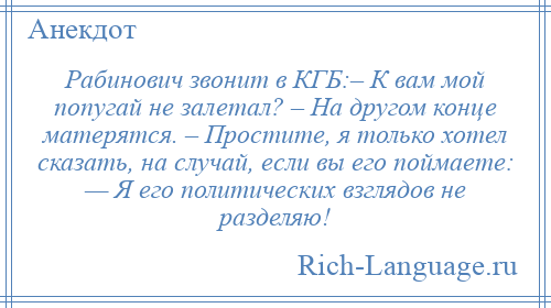 
    Рабинович звонит в КГБ:– К вам мой попугай не залетал? – На другом конце матерятся. – Простите, я только хотел сказать, на случай, если вы его поймаете: — Я его политических взглядов не разделяю!