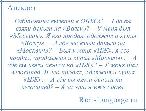 
    Рабиновича вызвали в ОБХСС. – Где вы взяли деньги на «Волгу»? – У меня был «Москвич». Я его продал, одолжил и купил «Волгу». – А где вы взяли деньги на «Москвич»? – Был у меня «ИЖ», я его продал, продолжил и купил «Москвич». – А где вы взяли деньги на «ИЖ»? – У меня был велосипед. Я его продал, одолжил и купил «ИЖ». – А где вы взяли деньги на велосипед? – А за это я уже сидел.