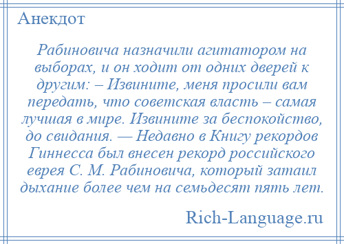 
    Рабиновича назначили агитатором на выборах, и он ходит от одних дверей к другим: – Извините, меня просили вам передать, что советская власть – самая лучшая в мире. Извините за беспокойство, до свидания. — Недавно в Книгу рекордов Гиннесса был внесен рекорд российского еврея C. М. Рабиновича, который затаил дыхание более чем на семьдесят пять лет.