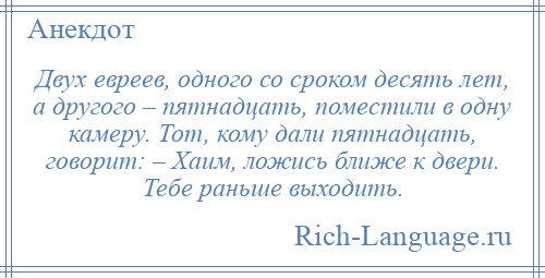 
    Двух евреев, одного со сроком десять лет, а другого – пятнадцать, поместили в одну камеру. Тот, кому дали пятнадцать, говорит: – Хаим, ложись ближе к двери. Тебе раньше выходить.