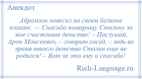 
    Абрамзон повесил на своем балконе плакат: — Спасибо товарищу Сталину за мое счастливое детство! – Послушай, Арон Моисеевич, – говорит сосед, – ведь во время твоего детства Сталин еще не родился! – Вот за это ему и спасибо!