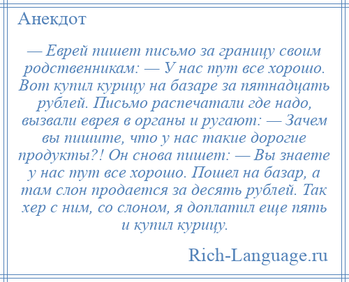 
    — Еврей пишет письмо за границу своим родственникам: — У нас тут все хорошо. Вот купил курицу на базаре за пятнадцать рублей. Письмо распечатали где надо, вызвали еврея в органы и ругают: — Зачем вы пишите, что у нас такие дорогие продукты?! Он снова пишет: — Вы знаете у нас тут все хорошо. Пошел на базар, а там слон продается за десять рублей. Так хер с ним, со слоном, я доплатил еще пять и купил курицу.