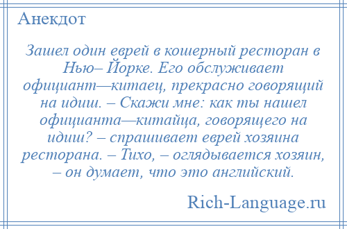 
    Зашел один еврей в кошерный ресторан в Нью– Йорке. Его обслуживает официант—китаец, прекрасно говорящий на идиш. – Скажи мне: как ты нашел официанта—китайца, говорящего на идиш? – спрашивает еврей хозяина ресторана. – Тихо, – оглядывается хозяин, – он думает, что это английский.