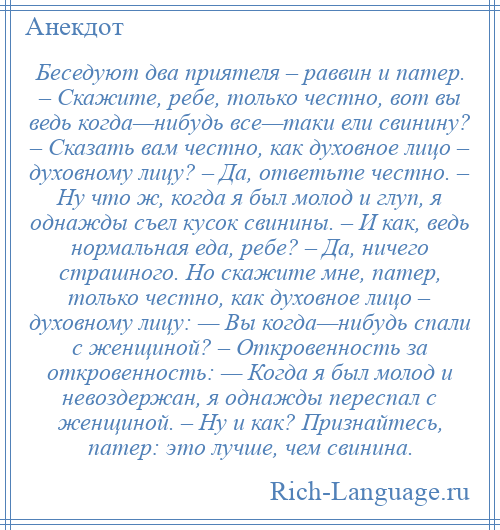 
    Беседуют два приятеля – раввин и патер. – Скажите, ребе, только честно, вот вы ведь когда—нибудь все—таки ели свинину? – Сказать вам честно, как духовное лицо – духовному лицу? – Да, ответьте честно. – Ну что ж, когда я был молод и глуп, я однажды съел кусок свинины. – И как, ведь нормальная еда, ребе? – Да, ничего страшного. Но скажите мне, патер, только честно, как духовное лицо – духовному лицу: — Вы когда—нибудь спали с женщиной? – Откровенность за откровенность: — Когда я был молод и невоздержан, я однажды переспал с женщиной. – Ну и как? Признайтесь, патер: это лучше, чем свинина.