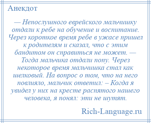 
    — Непослушного еврейского мальчишку отдали к ребе на обучение и воспитание. Через короткое время ребе в ужасе пришел к родителям и сказал, что с этим бандитом он справиться не может. — Тогда мальчика отдали попу. Через некоторое время мальчишка стал как шелковый. На вопрос о том, что на него повлияло, мальчик ответил: – Когда я увидел у них на кресте распятого нашего человека, я понял: эти не шутят.