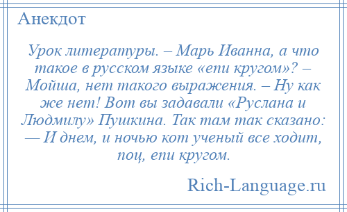 
    Урок литературы. – Марь Иванна, а что такое в русском языке «епи кругом»? – Мойша, нет такого выражения. – Ну как же нет! Вот вы задавали «Руслана и Людмилу» Пушкина. Так там так сказано: — И днем, и ночью кот ученый все ходит, поц, епи кругом.