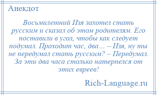 
    Восьмилетний Изя захотел стать русским и сказал об этом родителям. Его поставили в угол, чтобы как следует подумал. Проходит час, два… – Изя, ну ты не передумал стать русским? – Передумал. За эти два часа столько натерпелся от этих евреев!