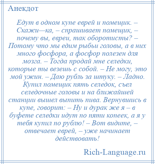 
    Едут в одном купе еврей и помещик. – Скажи—ка, – спрашивает помещик, – почему вы, евреи, так оборотисты? – Потому что мы едим рыбьи головы, а в них много фосфора, а фосфор полезен для мозга. – Тогда продай мне селедки, которые ты везешь с собой. – Не могу, это мой ужин. – Даю рубль за штуку. – Ладно. Купил помещик пять селедок, съел селедочные головы и на ближайшей станции вышел выпить пива. Вернувшись в купе, говорит: – Ну и дурак же я – в буфете селедки идут по пяти копеек, а я у тебя купил по рублю! – Вот видите, – отвечает еврей, – уже начинает действовать!