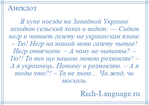 
    В купе поезда на Западной Украине заходит сельский хохол и видит: — Сидит негр и читает газету на украинском языке. – Тю! Негр на наший мови газету чытае! Негр отвечает: – А чому не чытаты? – Тю!! Та вин ще нашою мовою розмовляе! – А я украинець. Потому и розмовляю. – А я тоды хто?! – Та не знаю… Чи жид, чи москаль.