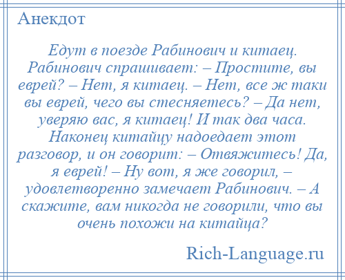 
    Едут в поезде Рабинович и китаец. Рабинович спрашивает: – Простите, вы еврей? – Нет, я китаец. – Нет, все ж таки вы еврей, чего вы стесняетесь? – Да нет, уверяю вас, я китаец! И так два часа. Наконец китайцу надоедает этот разговор, и он говорит: – Отвяжитесь! Да, я еврей! – Ну вот, я же говорил, – удовлетворенно замечает Рабинович. – А скажите, вам никогда не говорили, что вы очень похожи на китайца?