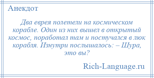 
    Два еврея полетели на космическом корабле. Один из них вышел в открытый космос, поработал там и постучался в люк корабля. Изнутри послышалось: – Шура, это вы?