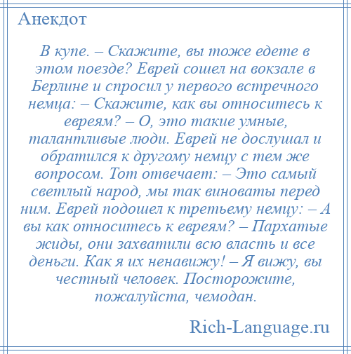 
    В купе. – Скажите, вы тоже едете в этом поезде? Еврей сошел на вокзале в Берлине и спросил у первого встречного немца: – Скажите, как вы относитесь к евреям? – О, это такие умные, талантливые люди. Еврей не дослушал и обратился к другому немцу с тем же вопросом. Тот отвечает: – Это самый светлый народ, мы так виноваты перед ним. Еврей подошел к третьему немцу: – А вы как относитесь к евреям? – Пархатые жиды, они захватили всю власть и все деньги. Как я их ненавижу! – Я вижу, вы честный человек. Посторожите, пожалуйста, чемодан.