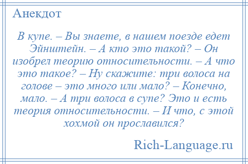 
    В купе. – Вы знаете, в нашем поезде едет Эйнштейн. – А кто это такой? – Он изобрел теорию относительности. – А что это такое? – Ну скажите: три волоса на голове – это много или мало? – Конечно, мало. – А три волоса в супе? Это и есть теория относительности. – И что, с этой хохмой он прославился?