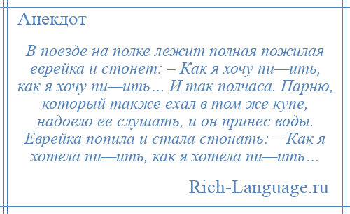 
    В поезде на полке лежит полная пожилая еврейка и стонет: – Как я хочу пи—ить, как я хочу пи—ить… И так полчаса. Парню, который также ехал в том же купе, надоело ее слушать, и он принес воды. Еврейка попила и стала стонать: – Как я хотела пи—ить, как я хотела пи—ить…