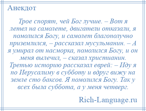 
    Трое спорят, чей Бог лучше. – Вот я летел на самолете, двигатели отказали, я помолился Богу, и самолет благополучно приземлился, – рассказал мусульманин. – А я умирал от насморка, помолился Богу, и он меня вылечил, – сказал христианин. Третью историю рассказал еврей: – Иду я по Иерусалиму в субботу и вдруг вижу на земле сто баксов. Я помолился Богу. Так у всех была суббота, а у меня четверг.