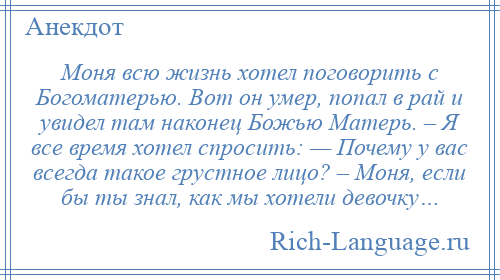 
    Моня всю жизнь хотел поговорить с Богоматерью. Вот он умер, попал в рай и увидел там наконец Божью Матерь. – Я все время хотел спросить: — Почему у вас всегда такое грустное лицо? – Моня, если бы ты знал, как мы хотели девочку…