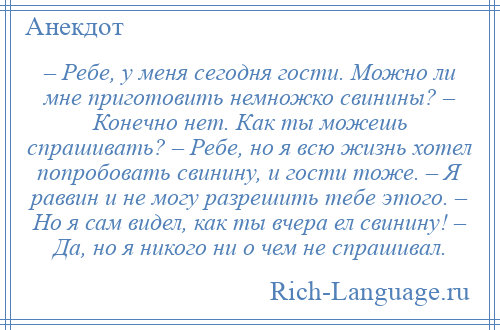 
    – Ребе, у меня сегодня гости. Можно ли мне приготовить немножко свинины? – Конечно нет. Как ты можешь спрашивать? – Ребе, но я всю жизнь хотел попробовать свинину, и гости тоже. – Я раввин и не могу разрешить тебе этого. – Но я сам видел, как ты вчера ел свинину! – Да, но я никого ни о чем не спрашивал.