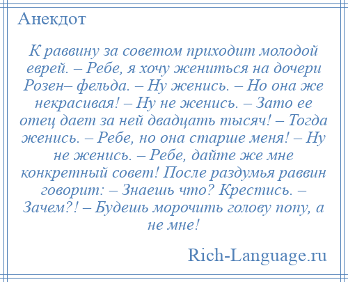 
    К раввину за советом приходит молодой еврей. – Ребе, я хочу жениться на дочери Розен– фельда. – Ну женись. – Но она же некрасивая! – Ну не женись. – Зато ее отец дает за ней двадцать тысяч! – Тогда женись. – Ребе, но она старше меня! – Ну не женись. – Ребе, дайте же мне конкретный совет! После раздумья раввин говорит: – Знаешь что? Крестись. – Зачем?! – Будешь морочить голову попу, а не мне!