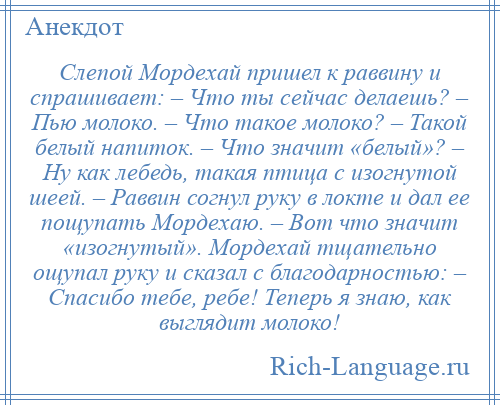 
    Слепой Мордехай пришел к раввину и спрашивает: – Что ты сейчас делаешь? – Пью молоко. – Что такое молоко? – Такой белый напиток. – Что значит «белый»? – Ну как лебедь, такая птица с изогнутой шеей. – Раввин согнул руку в локте и дал ее пощупать Мордехаю. – Вот что значит «изогнутый». Мордехай тщательно ощупал руку и сказал с благодарностью: – Спасибо тебе, ребе! Теперь я знаю, как выглядит молоко!