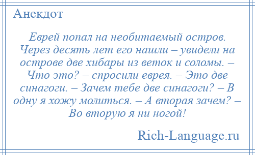 
    Еврей попал на необитаемый остров. Через десять лет его нашли – увидели на острове две хибары из веток и соломы. – Что это? – спросили еврея. – Это две синагоги. – Зачем тебе две синагоги? – В одну я хожу молиться. – А вторая зачем? – Во вторую я ни ногой!