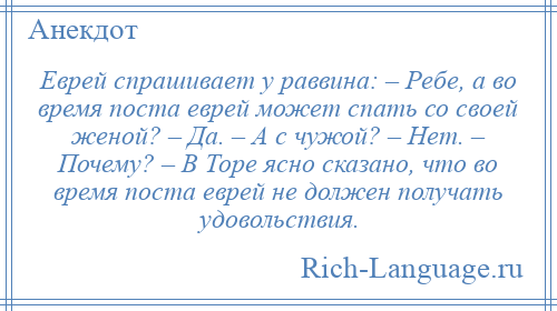 
    Еврей спрашивает у раввина: – Ребе, а во время поста еврей может спать со своей женой? – Да. – А с чужой? – Нет. – Почему? – В Торе ясно сказано, что во время поста еврей не должен получать удовольствия.