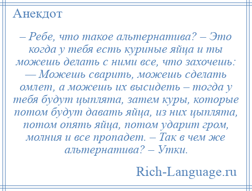 
    – Ребе, что такое альтернатива? – Это когда у тебя есть куриные яйца и ты можешь делать с ними все, что захочешь: — Можешь сварить, можешь сделать омлет, а можешь их высидеть – тогда у тебя будут цыплята, затем куры, которые потом будут давать яйца, из них цыплята, потом опять яйца, потом ударит гром, молния и все пропадет. – Так в чем же альтернатива? – Утки.