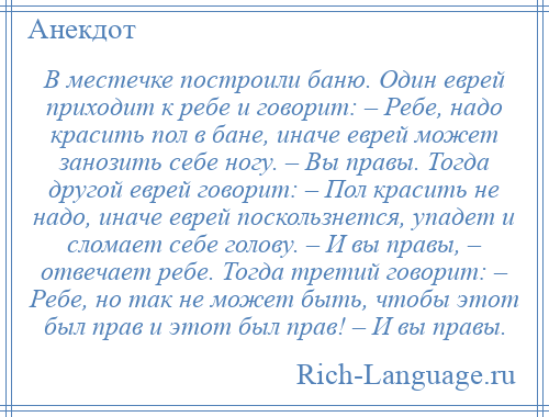 
    В местечке построили баню. Один еврей приходит к ребе и говорит: – Ребе, надо красить пол в бане, иначе еврей может занозить себе ногу. – Вы правы. Тогда другой еврей говорит: – Пол красить не надо, иначе еврей поскользнется, упадет и сломает себе голову. – И вы правы, – отвечает ребе. Тогда третий говорит: – Ребе, но так не может быть, чтобы этот был прав и этот был прав! – И вы правы.