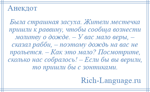 
    Была страшная засуха. Жители местечка пришли к раввину, чтобы сообща вознести молитву о дожде. – У вас мало веры, – сказал рабби, – поэтому дождь на вас не прольется. – Как это мало? Посмотрите, сколько нас собралось! – Если бы вы верили, то пришли бы с зонтиками.