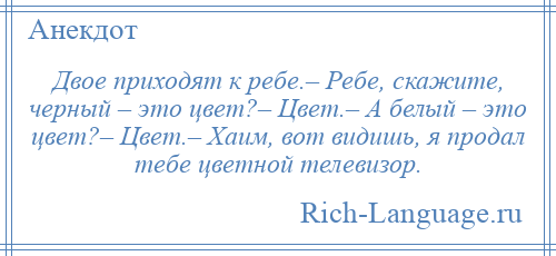 
    Двое приходят к ребе.– Ребе, скажите, черный – это цвет?– Цвет.– А белый – это цвет?– Цвет.– Хаим, вот видишь, я продал тебе цветной телевизор.