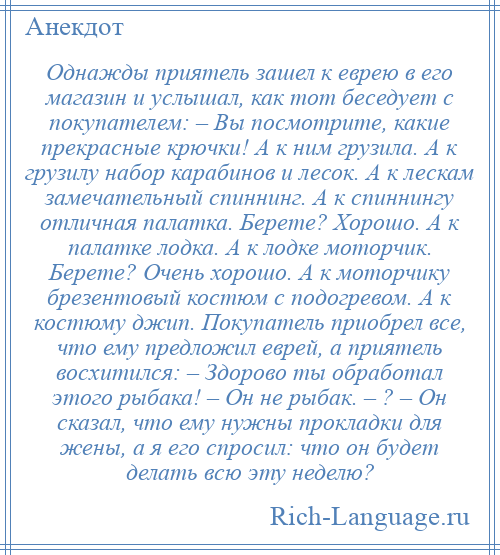 
    Однажды приятель зашел к еврею в его магазин и услышал, как тот беседует с покупателем: – Вы посмотрите, какие прекрасные крючки! А к ним грузила. А к грузилу набор карабинов и лесок. А к лескам замечательный спиннинг. А к спиннингу отличная палатка. Берете? Хорошо. А к палатке лодка. А к лодке моторчик. Берете? Очень хорошо. А к моторчику брезентовый костюм с подогревом. А к костюму джип. Покупатель приобрел все, что ему предложил еврей, а приятель восхитился: – Здорово ты обработал этого рыбака! – Он не рыбак. – ? – Он сказал, что ему нужны прокладки для жены, а я его спросил: что он будет делать всю эту неделю?