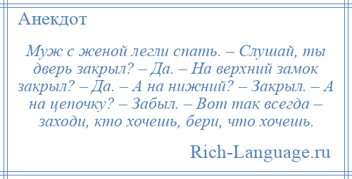 
    Муж с женой легли спать. – Слушай, ты дверь закрыл? – Да. – На верхний замок закрыл? – Да. – А на нижний? – Закрыл. – А на цепочку? – Забыл. – Вот так всегда – заходи, кто хочешь, бери, что хочешь.