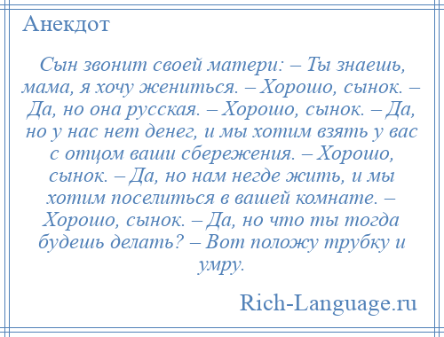 
    Сын звонит своей матери: – Ты знаешь, мама, я хочу жениться. – Хорошо, сынок. – Да, но она русская. – Хорошо, сынок. – Да, но у нас нет денег, и мы хотим взять у вас с отцом ваши сбережения. – Хорошо, сынок. – Да, но нам негде жить, и мы хотим поселиться в вашей комнате. – Хорошо, сынок. – Да, но что ты тогда будешь делать? – Вот положу трубку и умру.