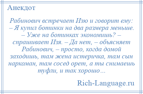 
    Рабинович встречает Изю и говорит ему: – Я купил ботинки на два размера меньше. – Уже на ботинках экономишь? – спрашивает Изя. – Да нет, – объясняет Рабинович, – просто, когда домой заходишь, там жена истеричка, там сын наркоман, там сосед орет, а ты снимаешь туфли, и так хорошо…