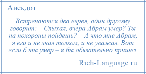 
    Встречаются два еврея, один другому говорит: – Слыхал, вчера Абрам умер? Ты на похороны пойдешь? – А что мне Абрам, я его и не знал толком, и не уважал. Вот если б ты умер – я бы обязательно пришел.