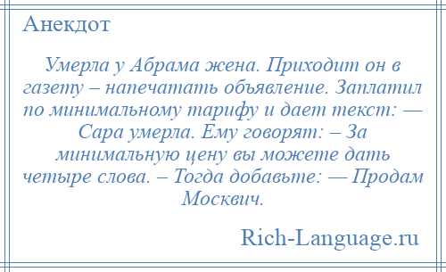 
    Умерла у Абрама жена. Приходит он в газету – напечатать объявление. Заплатил по минимальному тарифу и дает текст: — Сара умерла. Ему говорят: – За минимальную цену вы можете дать четыре слова. – Тогда добавьте: — Продам Москвич.