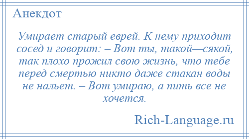 
    Умирает старый еврей. К нему приходит сосед и говорит: – Вот ты, такой—сякой, так плохо прожил свою жизнь, что тебе перед смертью никто даже стакан воды не нальет. – Вот умираю, а пить все не хочется.