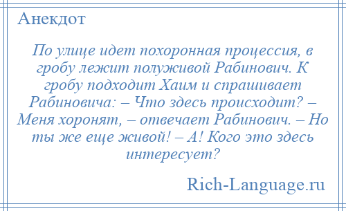 
    По улице идет похоронная процессия, в гробу лежит полуживой Рабинович. К гробу подходит Хаим и спрашивает Рабиновича: – Что здесь происходит? – Меня хоронят, – отвечает Рабинович. – Но ты же еще живой! – А! Кого это здесь интересует?