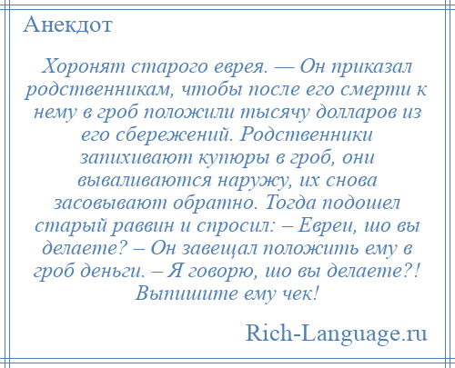 
    Хоронят старого еврея. — Он приказал родственникам, чтобы после его смерти к нему в гроб положили тысячу долларов из его сбережений. Родственники запихивают купюры в гроб, они вываливаются наружу, их снова засовывают обратно. Тогда подошел старый раввин и спросил: – Евреи, шо вы делаете? – Он завещал положить ему в гроб деньги. – Я говорю, шо вы делаете?! Выпишите ему чек!