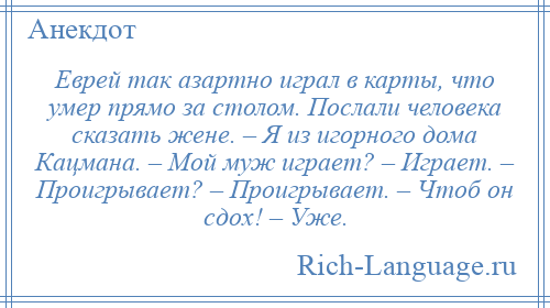 
    Еврей так азартно играл в карты, что умер прямо за столом. Послали человека сказать жене. – Я из игорного дома Кацмана. – Мой муж играет? – Играет. – Проигрывает? – Проигрывает. – Чтоб он сдох! – Уже.