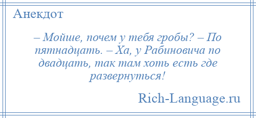 
    – Мойше, почем у тебя гробы? – По пятнадцать. – Ха, у Рабиновича по двадцать, так там хоть есть где развернуться!