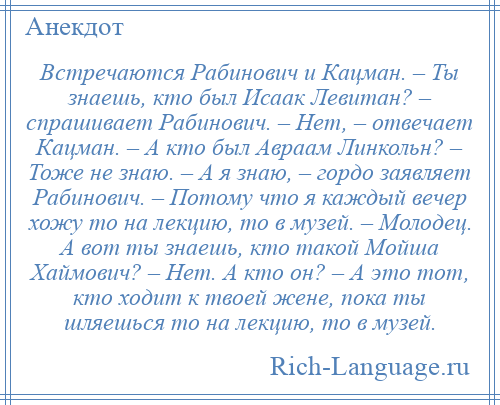 
    Встречаются Рабинович и Кацман. – Ты знаешь, кто был Исаак Левитан? – спрашивает Рабинович. – Нет, – отвечает Кацман. – А кто был Авраам Линкольн? – Тоже не знаю. – А я знаю, – гордо заявляет Рабинович. – Потому что я каждый вечер хожу то на лекцию, то в музей. – Молодец. А вот ты знаешь, кто такой Мойша Хаймович? – Нет. А кто он? – А это тот, кто ходит к твоей жене, пока ты шляешься то на лекцию, то в музей.