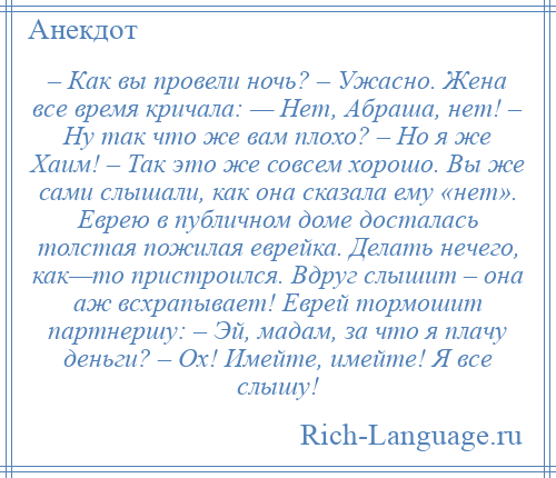 
    – Как вы провели ночь? – Ужасно. Жена все время кричала: — Нет, Абраша, нет! – Ну так что же вам плохо? – Но я же Хаим! – Так это же совсем хорошо. Вы же сами слышали, как она сказала ему «нет». Еврею в публичном доме досталась толстая пожилая еврейка. Делать нечего, как—то пристроился. Вдруг слышит – она аж всхрапывает! Еврей тормошит партнершу: – Эй, мадам, за что я плачу деньги? – Ох! Имейте, имейте! Я все слышу!